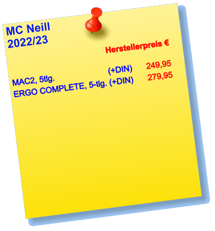 MC Neill  2022/23             	Herstellerpreis €  MAC2, 5tlg.  			(+DIN)	249,95 ERGO COMPLETE, 5-tlg. (+DIN)	279,95