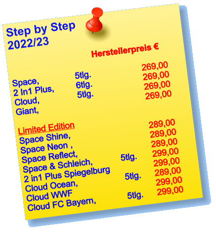 Step by Step  2022/23                                                                                   Herstellerpreis €     Space, 		   5tlg.  			269,00 2 In1 Plus,  	   6tlg.			269,00 Cloud, 		   5tlg.			269,00 Giant, 		         			269,00  Limited Edition Space Shine, 			        	289,00 Space Neon , 		        		289,00 Space Reflect, 		        	289,00 Space & Schleich, 	          5tlg.	299,00 2 in1 Plus Spiegelburg          		299,00 Cloud Ocean,     		   5tlg.	289,00 Cloud WWF     		        	299,00 Cloud FC Bayern,   	   5tlg.	299,00